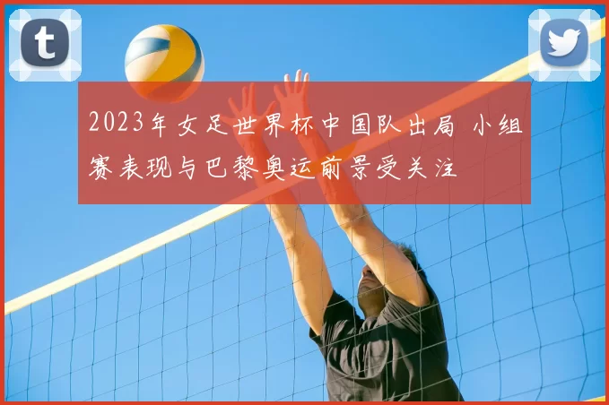 2023年女足世界杯中国队出局 小组赛表现与巴黎奥运前景受关注