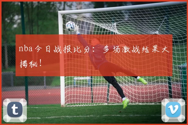 nba今日战报比分:多场激战结果大揭秘!