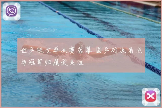 世乒联女单决赛落幕 国乒对决看点与冠军归属受关注