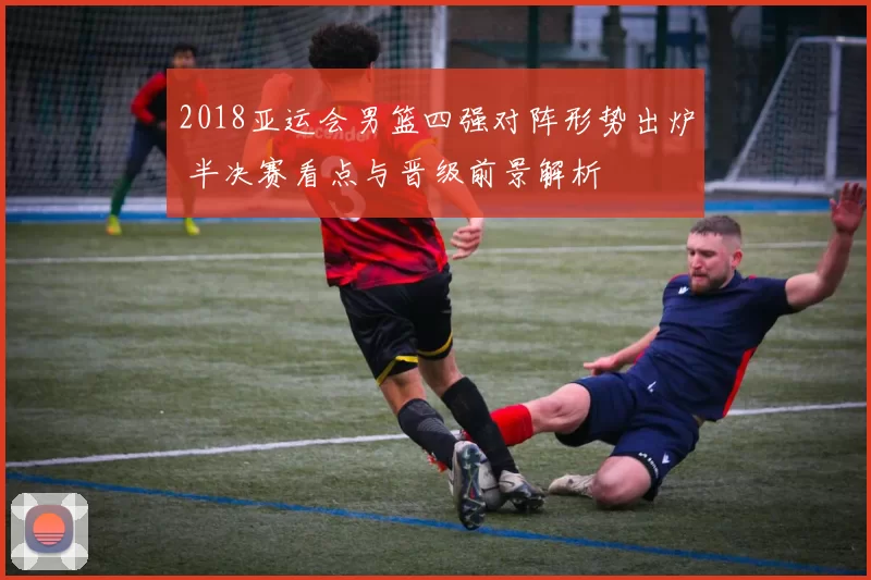 2018亚运会男篮四强对阵形势出炉 半决赛看点与晋级前景解析