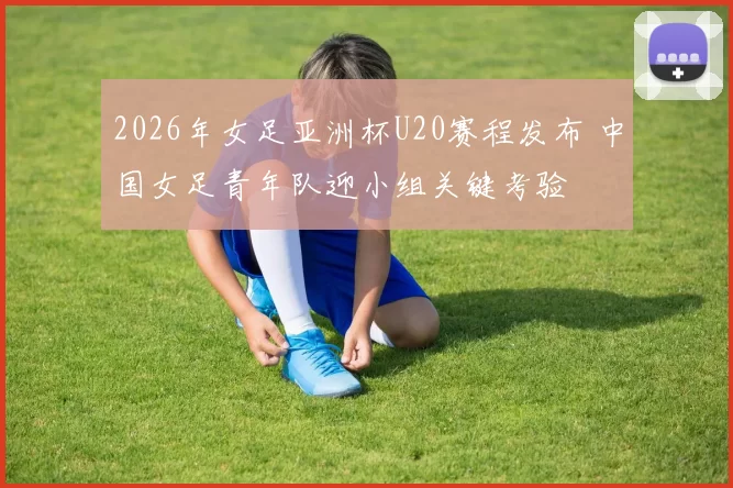 2026年女足亚洲杯U20赛程发布 中国女足青年队迎小组关键考验