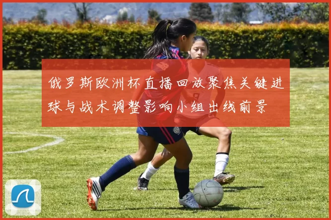 俄罗斯欧洲杯直播回放聚焦关键进球与战术调整影响小组出线前景