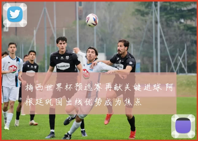 梅西世界杯预选赛再献关键进球 阿根廷巩固出线优势成为焦点