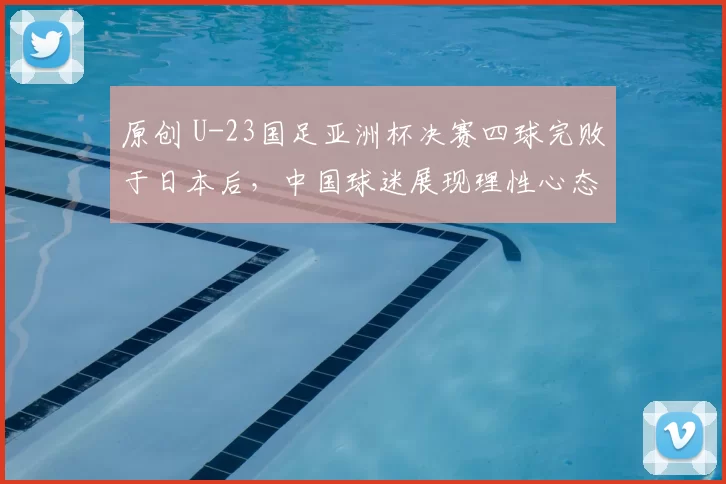 原创 U-23国足亚洲杯决赛四球完败于日本后,中国球迷展现理性心态