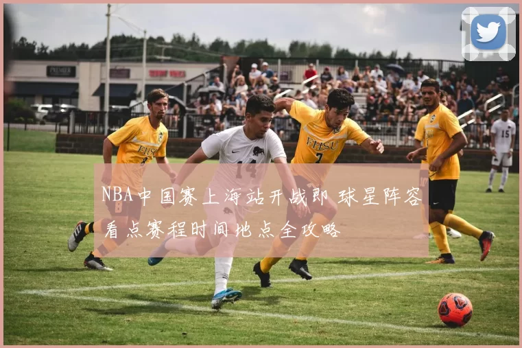 NBA中国赛上海站开战即 球星阵容看点赛程时间地点全攻略