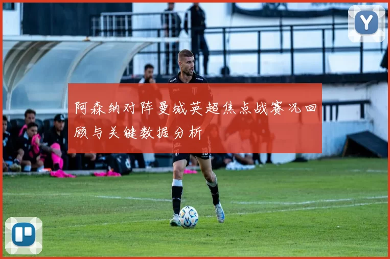 阿森纳对阵曼城英超焦点战赛况回顾与关键数据分析