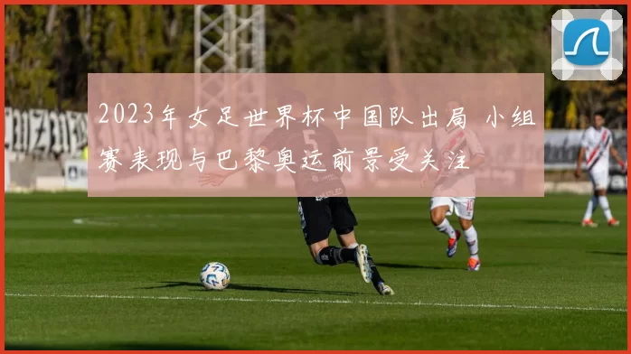 2023年女足世界杯中国队出局 小组赛表现与巴黎奥运前景受关注
