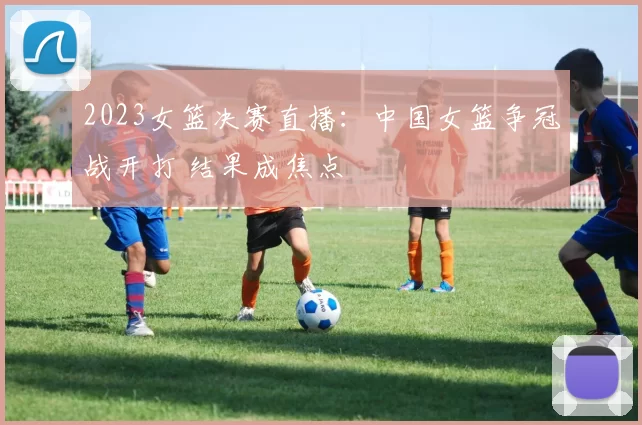 2023女篮决赛直播:中国女篮争冠战开打 结果成焦点
