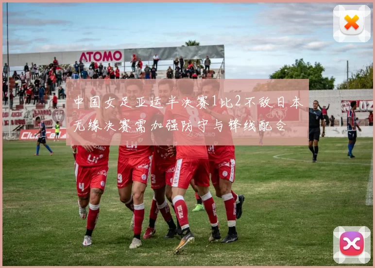 中国女足亚运半决赛1比2不敌日本无缘决赛需加强防守与锋线配合