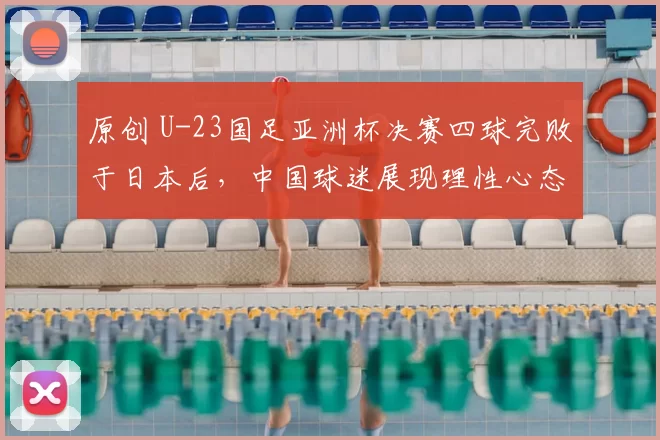 原创 U-23国足亚洲杯决赛四球完败于日本后，中国球迷展现理性心态