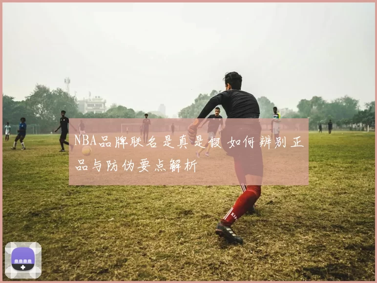 NBA品牌联名是真是假 如何辨别正品与防伪要点解析