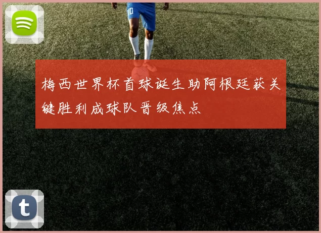 梅西世界杯首球诞生助阿根廷获关键胜利成球队晋级焦点