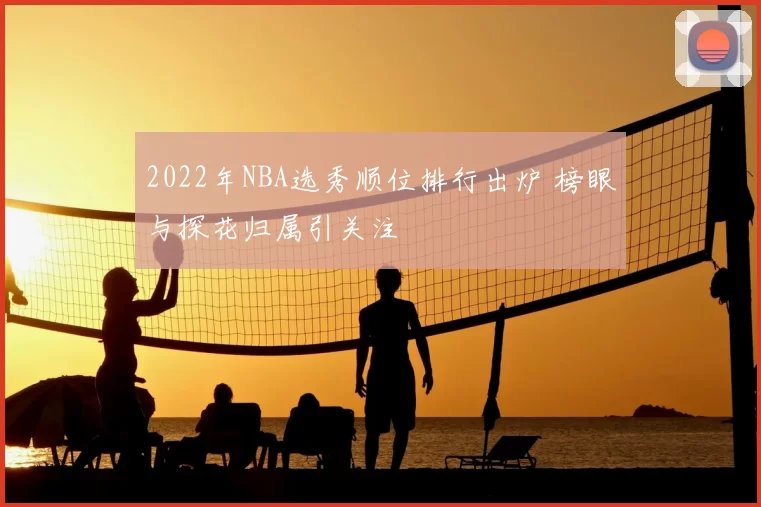 2022年NBA选秀顺位排行出炉 榜眼与探花归属引关注