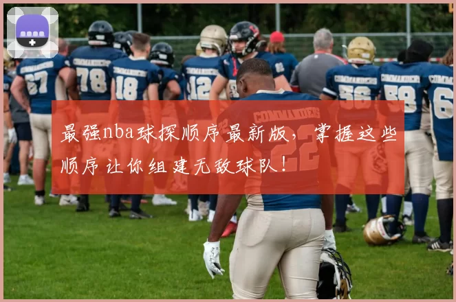 最强nba球探顺序最新版，掌握这些顺序让你组建无敌球队！