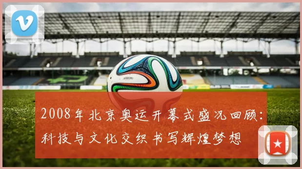 2008年北京奥运开幕式盛况回顾：科技与文化交织书写辉煌梦想