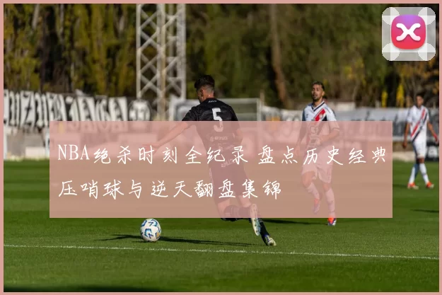 NBA绝杀时刻全纪录 盘点历史经典压哨球与逆天翻盘集锦