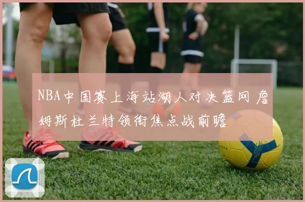 NBA中国赛上海站湖人对决篮网 詹姆斯杜兰特领衔焦点战前瞻