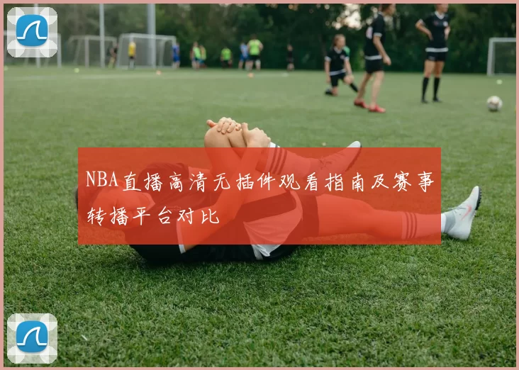 NBA直播高清无插件观看指南及赛事转播平台对比