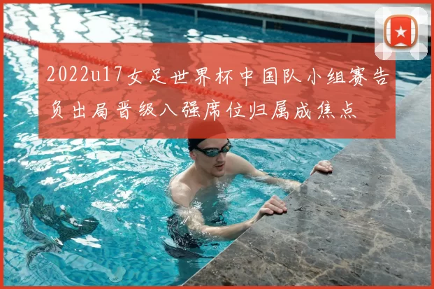 2022u17女足世界杯中国队小组赛告负出局晋级八强席位归属成焦点