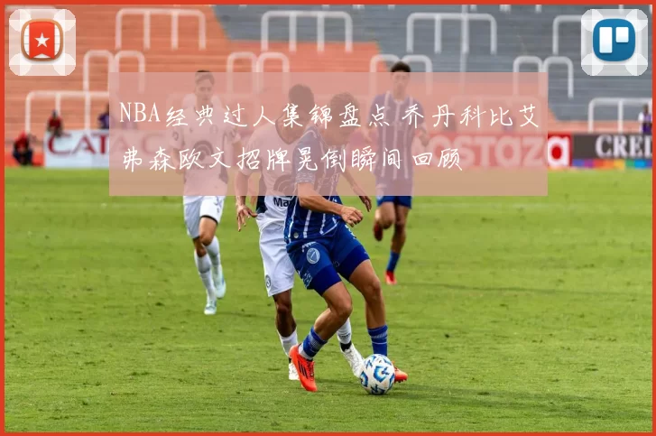 NBA经典过人集锦盘点 乔丹科比艾弗森欧文招牌晃倒瞬间回顾