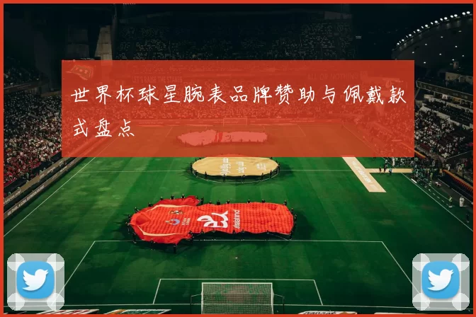 世界杯球星腕表品牌赞助与佩戴款式盘点