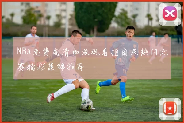 NBA免费高清回放观看指南及热门比赛精彩集锦推荐