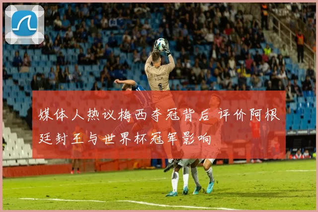 媒体人热议梅西夺冠背后 评价阿根廷封王与世界杯冠军影响