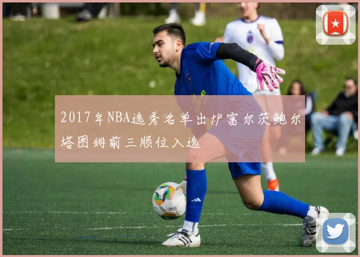 2017年NBA选秀名单出炉富尔茨鲍尔塔图姆前三顺位入选