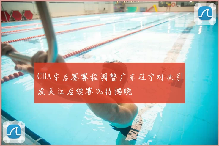 CBA季后赛赛程调整广东辽宁对决引发关注后续赛况待揭晓