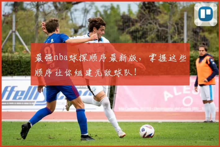 最强nba球探顺序最新版，掌握这些顺序让你组建无敌球队！