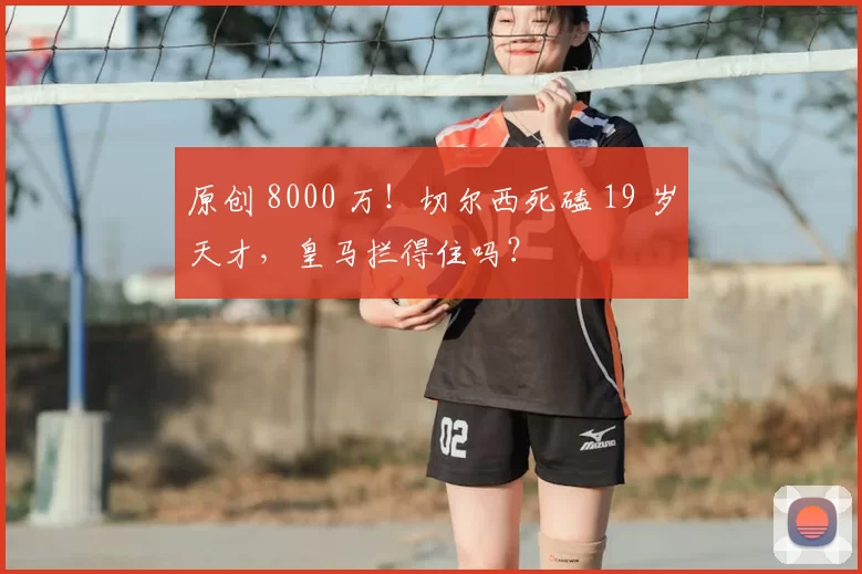 原创 8000 万!切尔西死磕 19 岁天才,皇马拦得住吗?