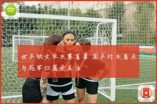 世乒联女单决赛落幕 国乒对决看点与冠军归属受关注