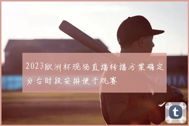 2023欧洲杯现场直播转播方案确定分台时段安排便于观赛