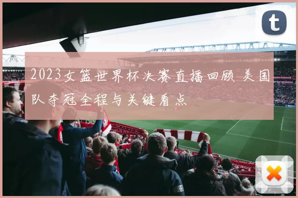 2023女篮世界杯决赛直播回顾 美国队夺冠全程与关键看点