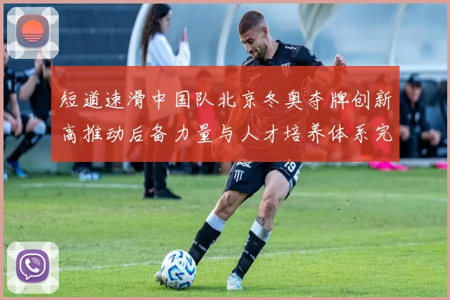 短道速滑中国队北京冬奥夺牌创新高推动后备力量与人才培养体系完善