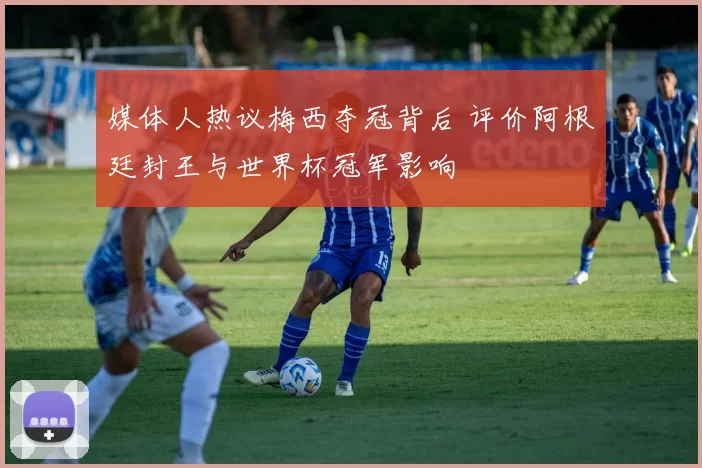 媒体人热议梅西夺冠背后 评价阿根廷封王与世界杯冠军影响