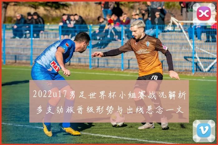 2022u17男足世界杯小组赛战况解析 多支劲旅晋级形势与出线悬念一文看懂
