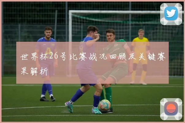 世界杯26号比赛战况回顾及关键赛果解析