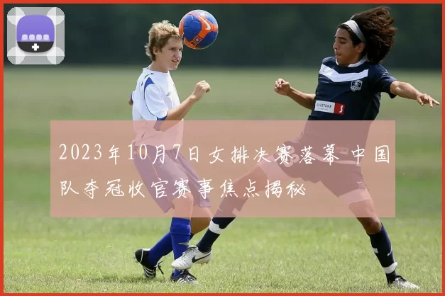 2023年10月7日女排决赛落幕 中国队夺冠收官赛事焦点揭秘