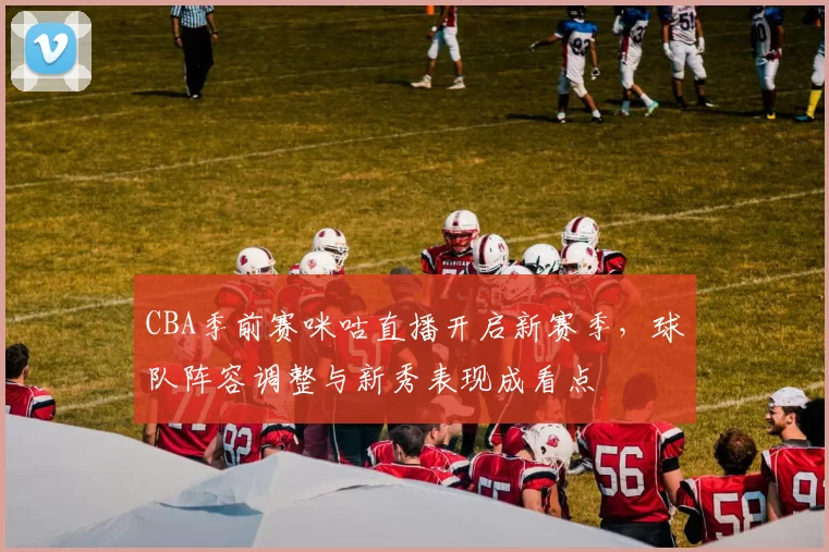 CBA季前赛咪咕直播开启新赛季,球队阵容调整与新秀表现成看点