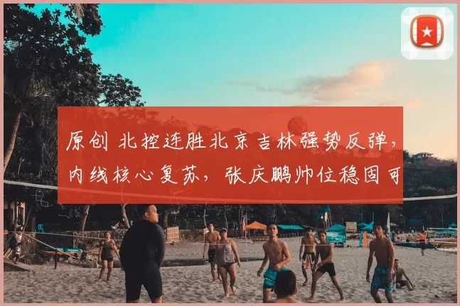 原创 北控连胜北京吉林强势反弹,内线核心复苏,张庆鹏帅位稳固可期