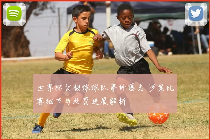 世界杯打假球球队事件曝光 涉案比赛细节与处罚进展解析