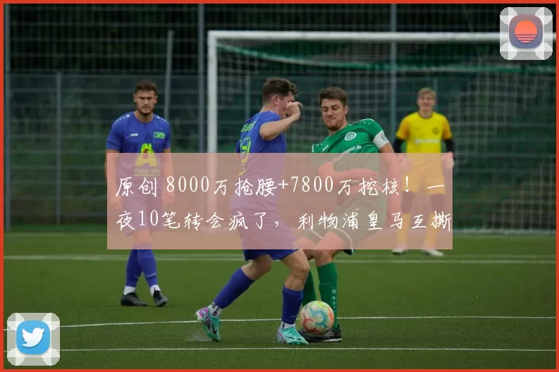 原创 8000万抢腰+7800万挖核!一夜10笔转会疯了,利物浦皇马互撕?
