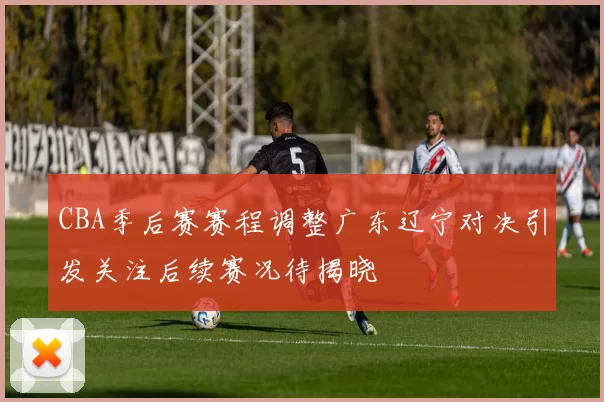 CBA季后赛赛程调整广东辽宁对决引发关注后续赛况待揭晓