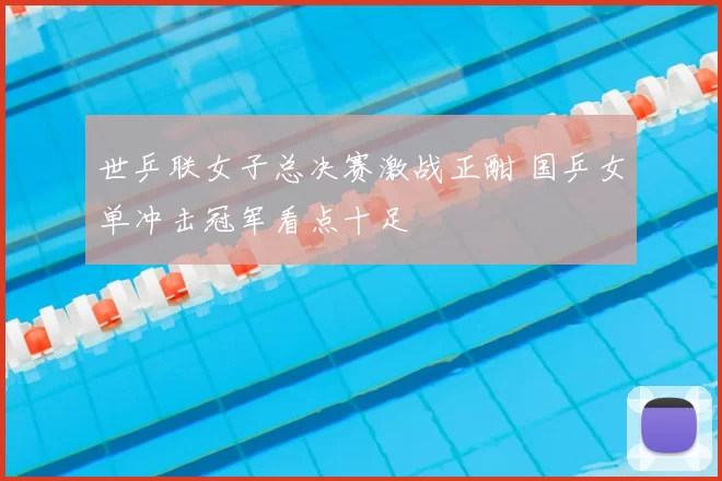 世乒联女子总决赛激战正酣 国乒女单冲击冠军看点十足