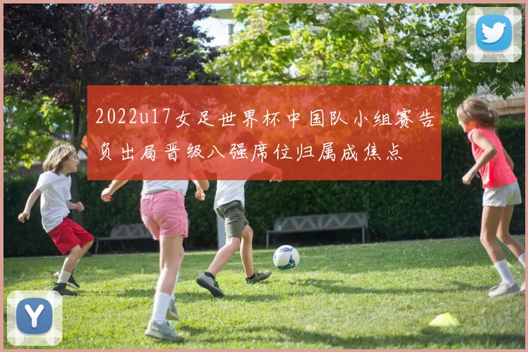 2022u17女足世界杯中国队小组赛告负出局晋级八强席位归属成焦点