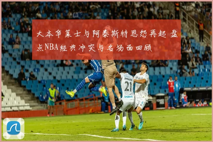 大本华莱士与阿泰斯特恩怨再起 盘点NBA经典冲突与名场面回顾