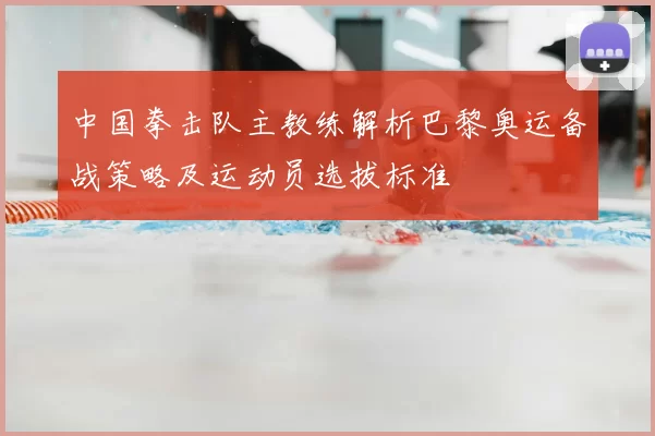 中国拳击队主教练解析巴黎奥运备战策略及运动员选拔标准