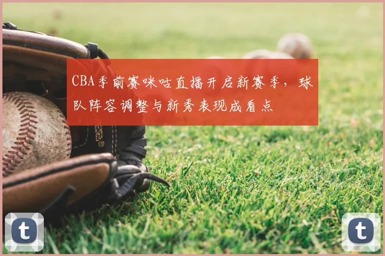 CBA季前赛咪咕直播开启新赛季,球队阵容调整与新秀表现成看点