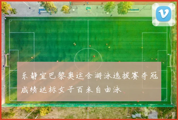 乐静宜巴黎奥运会游泳选拔赛夺冠成绩达标女子百米自由泳